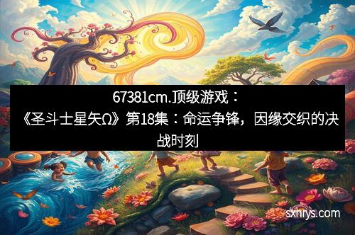 67381cm.顶级游戏：《圣斗士星矢Ω》第18集：命运争锋，因缘交织的决战时刻