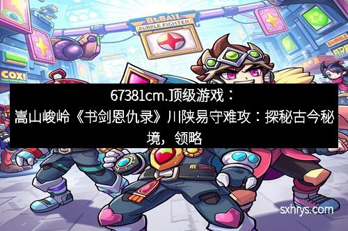 67381cm.顶级游戏：嵩山峻岭《书剑恩仇录》川陕易守难攻：探秘古今秘境，领略豪侠风骨