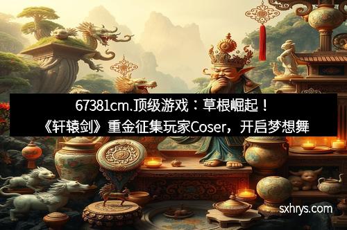 67381cm.顶级游戏：草根崛起！《轩辕剑》重金征集玩家Coser，开启梦想舞台！